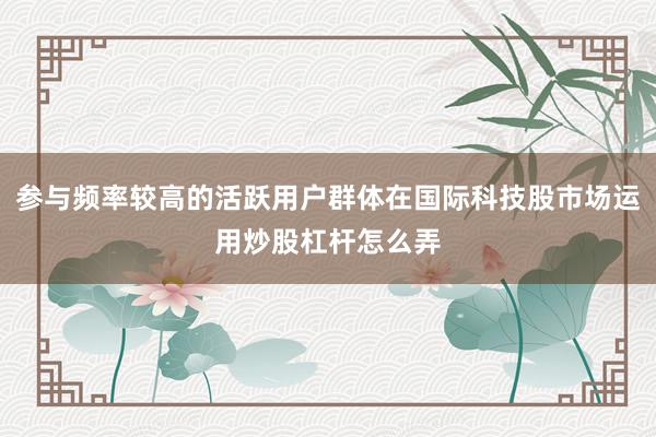 參與頻率較高的活躍用戶群體在國際科技股市場運用炒股杠桿怎么弄